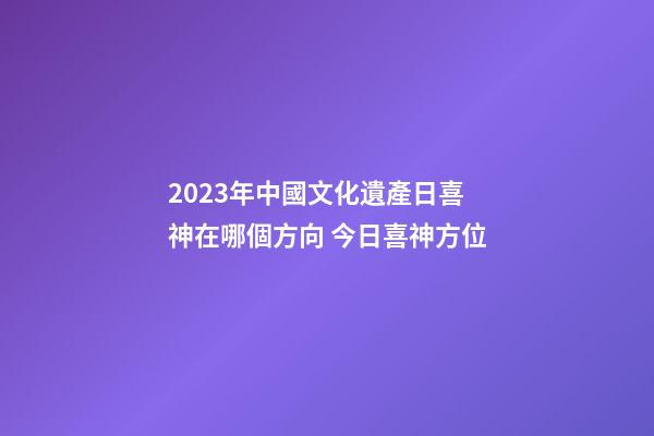 2023年中國文化遺產日喜神在哪個方向 今日喜神方位